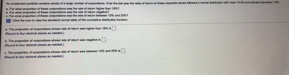 An investment portfolio contains stocks of a large number of corporations. Over the last year the rates of return on these corporate stocks followed a normal distribution with mean 14.6% and standard deviation 7.5%.
a. For what proportion of these corporations was the rate of return higher than 18%?
b. For what proportion of these corporations was the rate of return negative?
c. For what proportion of these corporations was the rate of return between 10% and 20%?
E Click the icon to view the standard normal table of the cumulative distribution function.
a. The proportion of corporations whose rate of return was higher than 18% is
(Round to four decimal places as needed.)
b. The proportion of corporations whose rate of return was negative is
(Round to four decimal places as needed.)
c. The proportion of corporations whose rate of return was between 10% and 20% is
(Round to four decimal places as needed.)
