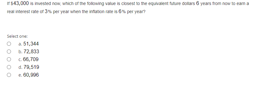 If $43,000 is invested now, which of the following value is closest to the equivalent future dollars 6 years from now to earn a
real interest rate of 3% per year when the inflation rate is 6% per year?
Select one:
а. 51,344
b. 72,833
c. 66,709
d. 79,519
е. 60,996
