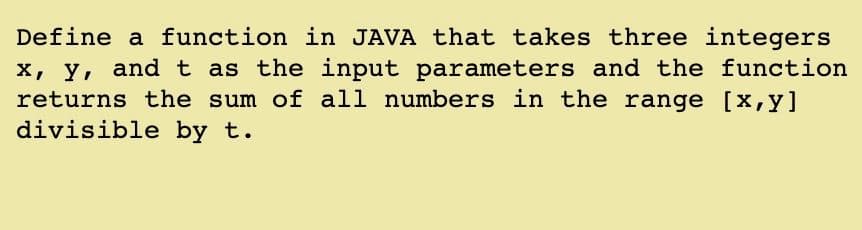 Define a function in JAVA that takes three integers
X, y, and t as the input parameters and the function
returns the sum of all numbers in the range [x,y]
divisible by t.
