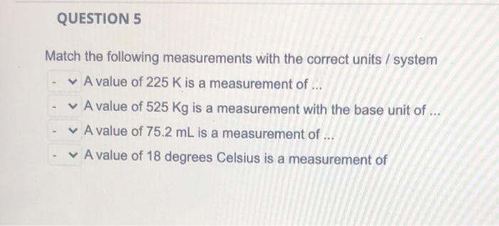 QUESTION 5
Match the following measurements with the correct units / system
v A value of 225 K is a measurement of ...
v A value of 525 Kg is a measurement with the base unit of ...
v A value of 75.2 mL is a measurement of ...
v A value of 18 degrees Celsius is a measurement of
