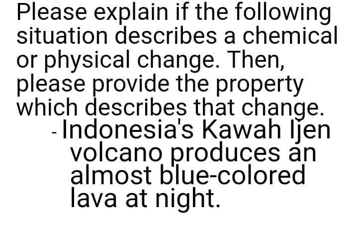 Please explain if the following
situation describes a chemical
or physical change. Then,
please provide the property
which describes that change.
- Indonesia's Kawah ljen
volcano produces an
almost blue-colored
lava at night.
