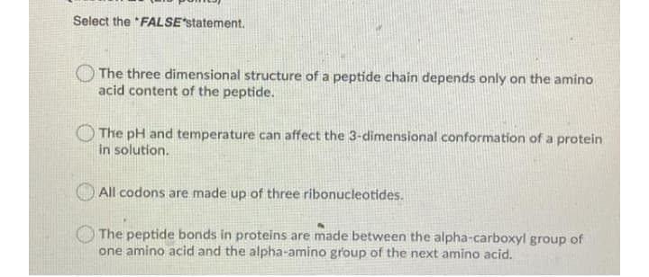 Select the *FALSE*statement.
The three dimensional structure of a peptide chain depends only on the amino
acid content of the peptide.
The pH and temperature can affect the 3-dimensional conformation of a protein
in solution.
All codons are made up of three ribonucleotides.
The peptide bonds in proteins are made between the alpha-carboxyl group of
one amino acid and the alpha-amino group of the next amino acid.
