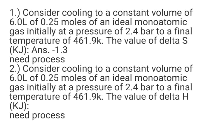 1.) Consider cooling to a constant volume of
6.0L of 0.25 moles of an ideal monoatomic
gas initially at a pressure of 2.4 bar to a final
temperature of 461.9k. The value of delta S
(KJ): Ans. -1.3
need process
2.) Consider cooling to a constant volume of
6.0L of 0.25 moles of an ideal monoatomic
gas initially at a pressure of 2.4 bar to a final
temperature of 461.9k. The value of delta H
(KJ):
need process
