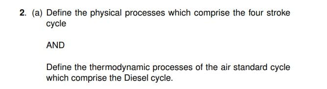 2. (a) Define the physical processes which comprise the four stroke
cycle
AND
Define the thermodynamic processes of the air standard cycle
which comprise the Diesel cycle.
