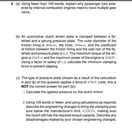 4. (a) Using fewer than 100 words, explain why passenger cars pow-
ered by internal combustion engines need to have multiple gear
ratios.
(b) An automotive clutch driven plate is clamped between a fly-
wheel and a sprung pressure plate. The outer diameter of the
friction lining is 300mm, the inner, 250mm, and the coefficient
of friction between the friction lining and the cast iron of the fly-
wheel and pressure plate is 0.3. The maximum torque of the en-
gine is 310Nm and the maximum power of the engine is 210KW.
Using a factor of safety of 1.2, calculate the minimum clamping
force to prevent slipping.
(c) The type of pressure plate chosen as a result of the calculation
in part (b) of this question applies a force of 4750N (note; this is
NOT the correct answer for part (b)).
i Calculate the applied pressure on the clutch lininas
ii Using 100 words or fewer, and using calculations as required,
describe the engineering changes to bring the clamping pres-
sure below the manufacturer's limit, 0.2M Pa, making sure
the clutch still has the required torque capacity. Describe any
disadvantages implied by your chosen engineering changes.
