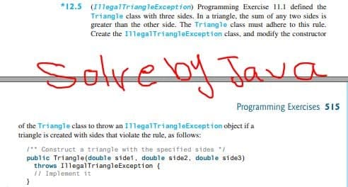 *12.5 (I1legalTriangleException) Programming Exercise 11.1 defined the
Triangle class with three sides. In a triangle, the sum of any two sides is
greater than the other side. The Triangle class must adhere to this rule.
Create the I1legalTriangleException class, and modify the constructor
Selve by Java
Programming Exercises 515
of the Triangle class to throw an 1legalTriangleException object if a
triangle is created with sides that violate the rule, as follows:
** Construct a triangle with the specifted sides */
public Triangle(double sidet, double side2, double side3)
throws IllegalTriangleException {
II Implement it
