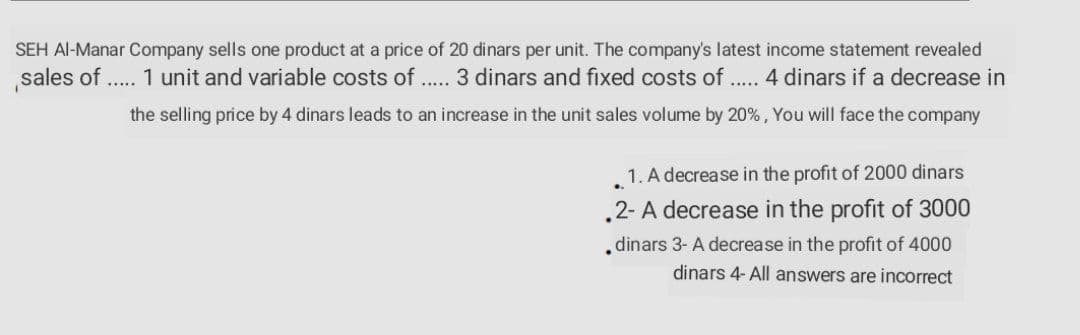 SEH Al-Manar Company sells one product at a price of 20 dinars per unit. The company's latest income statement revealed
sales of .. 1 unit and variable costs of .. 3 dinars and fixed costs of . 4 dinars if a decrease in
.....
.....
the selling price by 4 dinars leads to an increase in the unit sales volume by 20%, You will face the company
1. A decrease in the profit of 2000 dinars
.2- A decrease in the profit of 3000
dinars 3- A decrease in the profit of 4000
dinars 4- All answers are incorrect
