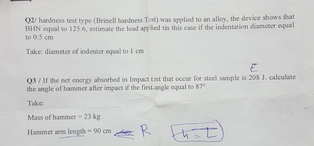 Q2/ hardness test type (Brinell hardness Test) was applied to an alloy, the device shows that
BHN equal to 125.6, estimate the load applied tin this case if the indentation diameter equal
to 0.5 cm
Take: diameter of indenter equal to 1 cm
Q3 / If the net energy absorbed in Impact test that occur for steel sample is 208 J. calculate
the angle of hammer after impact if the first.angle equal to 87°
Take:
Mass of hammer 23 kg
R
th
Hammer arm length = 90 cm
