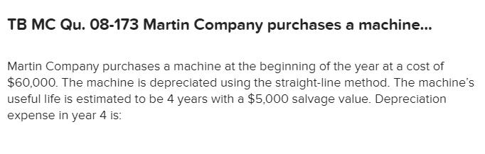 TB MC Qu. 08-173 Martin Company purchases a machine...
Martin Company purchases a machine at the beginning of the year at a cost of
$60,000. The machine is depreciated using the straight-line method. The machine's
useful life is estimated to be 4 years with a $5,000 salvage value. Depreciation
expense in year 4 is:
