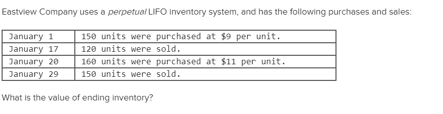 Eastview Company uses a perpetual LIFO inventory system, and has the following purchases and sales:
150 units were purchased at $9 per unit.
January 1
120 units were sold.
January 17
160 units were purchased at $11 per unit.
January 20
150 units were sold.
January 29
What is the value of ending inventory?
