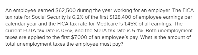 An employee earned $62,500 during the year working for an employer. The FICA
tax rate for Social Security is 6.2% of the first $128,400 of employee earnings per
calendar year and the FICA tax rate for Medicare is 1.45% of all earnings. The
current FUTA tax rate is 0.6%, and the SUTA tax rate is 5.4%. Both unemployment
taxes are applied to the first $7,000 of an employee's pay. What is the amount of
total unemployment taxes the employee must pay?
