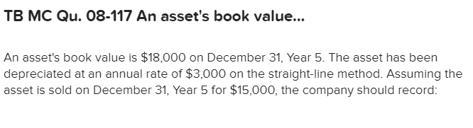 TB MC Qu. 08-117 An asset's book value...
An asset's book value is $18,000 on December 31, Year 5. The asset has been
depreciated at an annual rate of $3,000 on the straight-line method. Assuming the
asset is sold on December 31, Year 5 for $15,000, the company should record:

