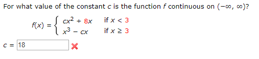 For what value of the constant c is the function f continuous on (-o, co)?
( cx2 + 8x
if x < 3
f(x)
if x 2 3
- CX
C = 18

