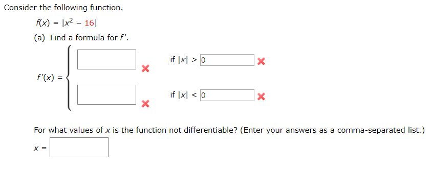 Consider the following function.
f(x) = |x2 - 16|
(a) Find a formula for f'.
if |x| > 0
f'(x) =
if |x| < 0
For what values of x is the function not differentiable? (Enter your answers as a comma-separated list.)
