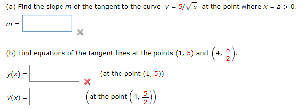 x at the point where x = a > 0.
(a) Find the slope m of the tangent to the curve y = 5/
m =
(4, 2).
(b) Find equations of the tangent lines at the points (1, 5) and
(at the point (1, 5))
y(x) =
(at the point (4, ))
y(x) =
in/2
