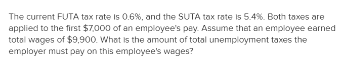 The current FUTA tax rate is 0.6%, and the SUTA tax rate is 5.4%. Both taxes are
applied to the first $7,000 of an employee's pay. Assume that an employee earned
total wages of $9,900. What is the amount of total unemployment taxes the
employer must pay on this employee's wages?
