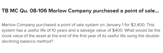 TB MC Qu. 08-106 Marlow Company purchased a point of sale...
Marlow Company purchased a point of sale system on January 1 for $3,400. This
system has a useful life of 10 years and a salvage value of $400. What would be the
book value of the asset at the end of the first year of its useful life using the double-
declining-balance method?
