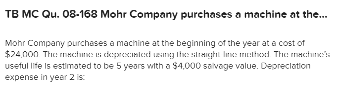 TB MC Qu. 08-168 Mohr Company purchases a machine at the...
Mohr Company purchases a machine at the beginning of the year at a cost of
$24,000. The machine is depreciated using the straight-line method. The machine's
useful life is estimated to be 5 years with a $4,000 salvage value. Depreciation
expense in year 2 is
