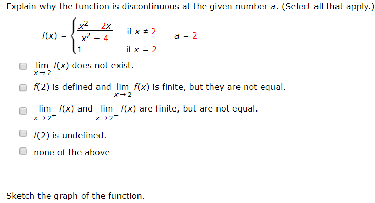 Explain why the function is discontinuous at the given number a. (Select all that apply.)
x2
x2 - 4
2x
if x + 2
f(x)
a = 2
if x = 2
lim f(x) does not exist.
f(2) is defined and lim f(x) is finite, but they are not equal.
lim f(x) and lim f(x) are finite, but are not equal.
x→2+
f(2) is undefined.
none of the above
Sketch the graph of the function.
