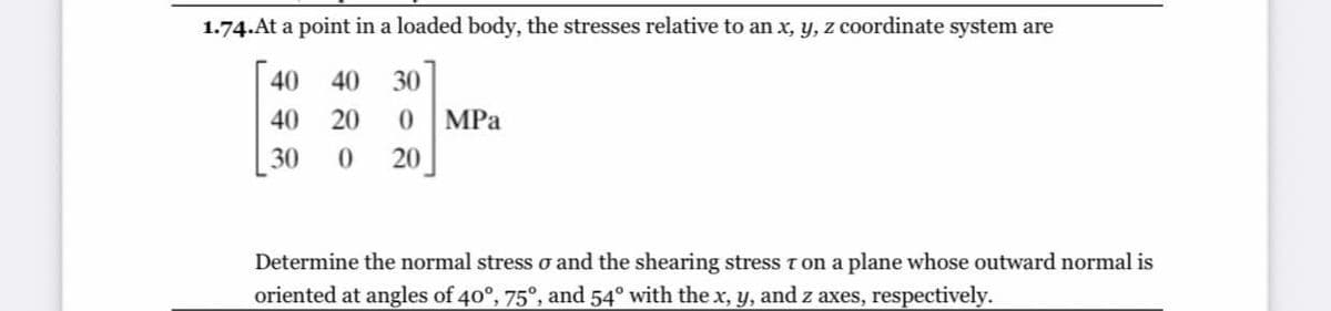 1.74.At a point in a loaded body, the stresses relative to an x, y, z coordinate system are
40
40
30
40
20
MPа
30
20
Determine the normal stress o and the shearing stress T on a plane whose outward normal is
oriented at angles of 40°, 75°, and 54° with the x, y, and z axes, respectively.
