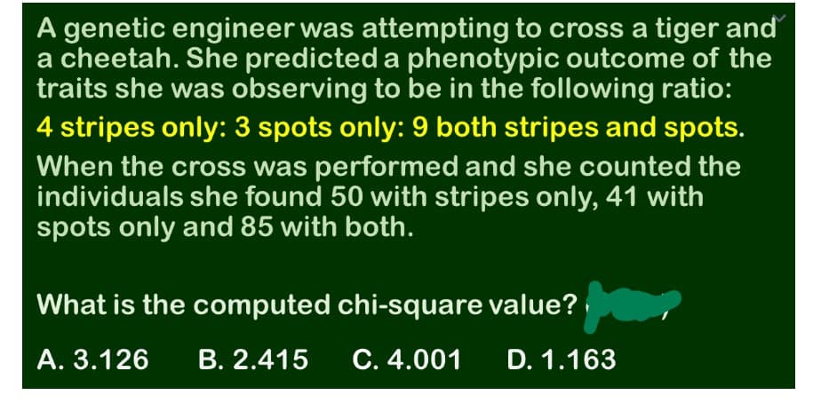 A genetic engineer was attempting to cross a tiger and
a cheetah. She predicted a phenotypic outcome of the
traits she was observing to be in the following ratio:
4 stripes only: 3 spots only: 9 both stripes and spots.
When the cross was performed and she counted the
individuals she found 50 with stripes only, 41 with
spots only and 85 with both.
What is the computed chi-square value?
А. 3.126
В. 2.415
С. 4.001
D. 1.163
