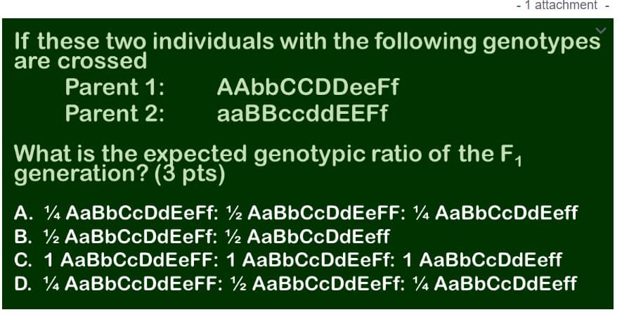 - 1 attachment
If these two individuals with the following genotypes
are crossed
Parent 1:
AAbbCCDDeeFf
Parent 2:
aaBBccddEEFf
What is the expected genotypic ratio of the F,
generation? (3 pts)
A. ¼ AaBbCcDdEeFf: ½ AaBbCcDdEeFF: ¼ AaBbCcDdEeff
B. ½ AaBbCcDdEeFf: ½ AaBbCcDdEeff
C. 1 AaBbCcDdEeFF: 1 AaBbCcDdEeFf: 1 AaBbCcDdEeff
D. 4 AaBbCcDdEeFF: ½ AaBbCcDdEeFf: 4 AaBbCcDdEeff
