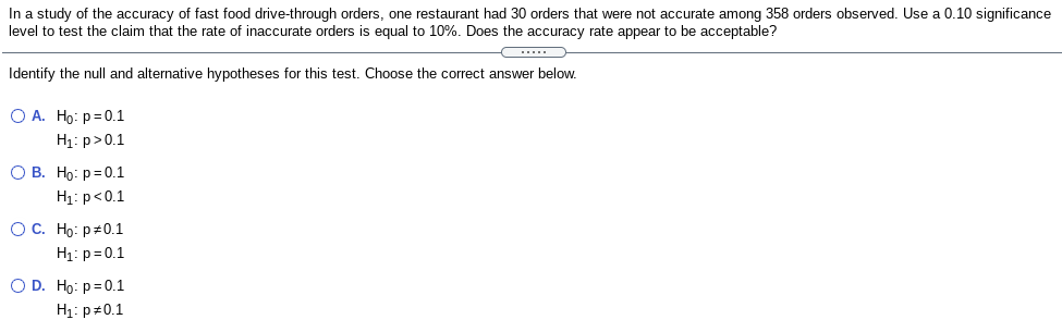 In a study of the accuracy of fast food drive-through orders, one restaurant had 30 orders that were not accurate among 358 orders observed. Use a 0.10 significance
level to test the claim that the rate of inaccurate orders is equal to 10%. Does the accuracy rate appear to be acceptable?
Identify the null and alternative hypotheses for this test. Choose the correct answer below.
O A. Ho: p=0.1
H1: p>0.1
О В. Но: р3D0.1
H1: p<0.1
ОС. Но: р+0.1
H1: p=0.1
O D. Ho: p=0.1
H1: p#0.1
