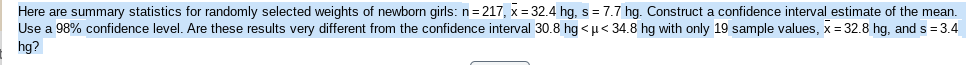 Here are summary statistics for randomly selected weights of newborn girls: n= 217, x = 32.4 hg, s = 7.7 hg. Construct a confidence interval estimate of the mean.
Use a 98% confidence level. Are these results very different from the confidence interval 30.8 hg < µ< 34.8 hg with only 19 sample values, x = 32.8 hg, and s = 3.4
hg?
