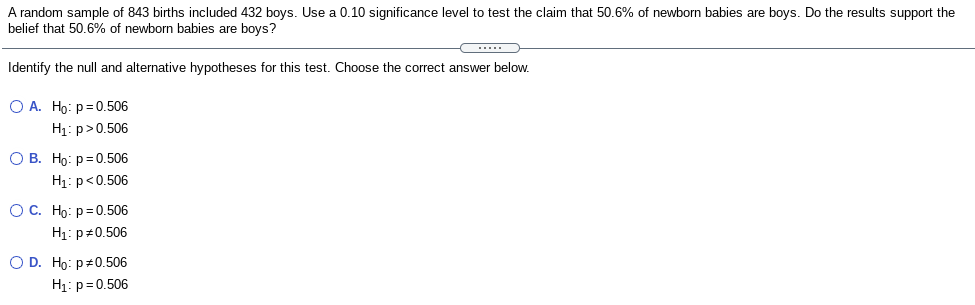 A random sample of 843 births included 432 boys. Use a 0.10 significance level to test the claim that 50.6% of newborn babies are boys. Do the results support the
belief that 50.6% of newborn babies are boys?
.....
Identify the null and alternative hypotheses for this test. Choose the correct answer below.
O A. Ho: p=0.506
H1: p>0.506
О В. Но: р30.506
H1: p<0.506
ОС. Но: р3D0.506
H1: p#0.506
O D. Ho: p#0.506
H1: p=0.506
