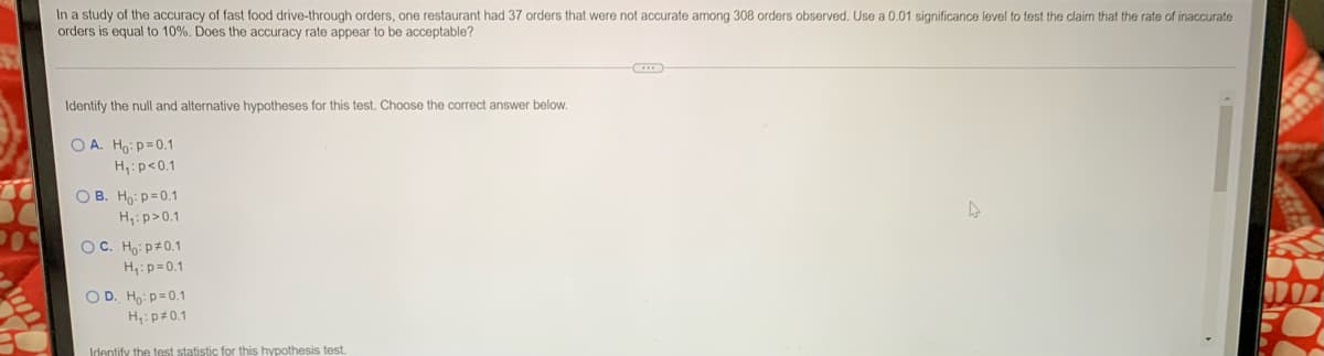In a study of the accuracy of fast food drive-through orders, one restaurant had 37 orders that were not accurate among 308 orders observed. Use a 0.01 significance level to test the claim that the rate of inaccurate
orders is equal to 10%. Does the accuracy rate appear to be acceptable?
Identify the null and alternative hypotheses for this test. Choose the correct answer below.
O A. Ho:p=0.1
H:p<0.1
O B. Ho: p=0.1
H,: p>0.1
OC. Ho: p#0.1
H,:p=0.1
O D. Ho: p=0.1
H,:p#0.1
Identify the test statistic for this hypothesis test.
