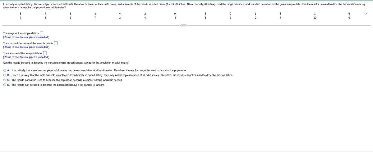 In a study of speed dating, female subjects were asked to rate the attractiveness of their male dates, and a sample of the results is listed below (1= not attractive; 10 = extremely attractive). Find the range, variance, and standard deviation for the given sample data. Can the results be used to describe the variation among
attractiveness ratings for the population of adult males?
7
3
8
6
2
8
1
1
7
8
7
3
4
6
7
7
10
9
The range of the sample data is
(Round to one decimal place as needed.)
The standard deviation of the sample data is
(Round to one decimal place as needed.)
The variance of the sample data is
(Round to one decimal place as needed.)
Can the results be used to describe the variation among attractiveness ratings for the population of adult males?
O A. It is unlikely that a random sample of adult males can be representative of all adult males. Therefore, the results cannot be used to describe the population.
O B. Since it is likely that the male subjects volunteered to participate in speed dating, they may not be representative of all adult males. Therefore, the results cannot be used to describe the population.
OC. The results cannot be used to describe the population because a smaller sample would be needed.
O D. The results can be used to describe the population because the sample is random.
