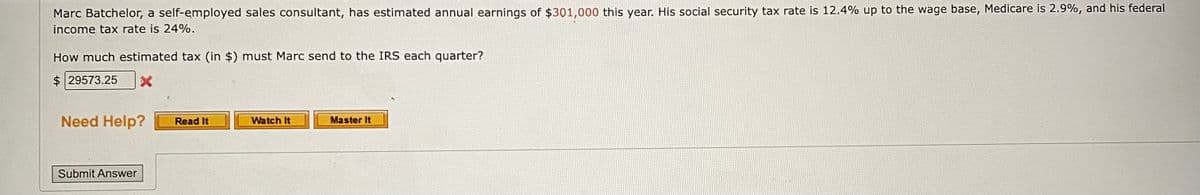 Marc Batchelor, a self-employed sales consultant, has estimated annual earnings of $301,000 this year. His social security tax rate is 12.4% up to the wage base, Medicare is 2.9%, and his federal
income tax rate is 24%.
How much estimated tax (in $) must Marc send to the IRS each quarter?
$29573.25 X
Need Help?
Submit Answer
Read It
Watch It
Master It