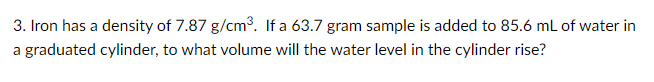 3. Iron has a density of 7.87 g/cm3. If a 63.7 gram sample is added to 85.6 mL of water in
a graduated cylinder, to what volume will the water level in the cylinder rise?
