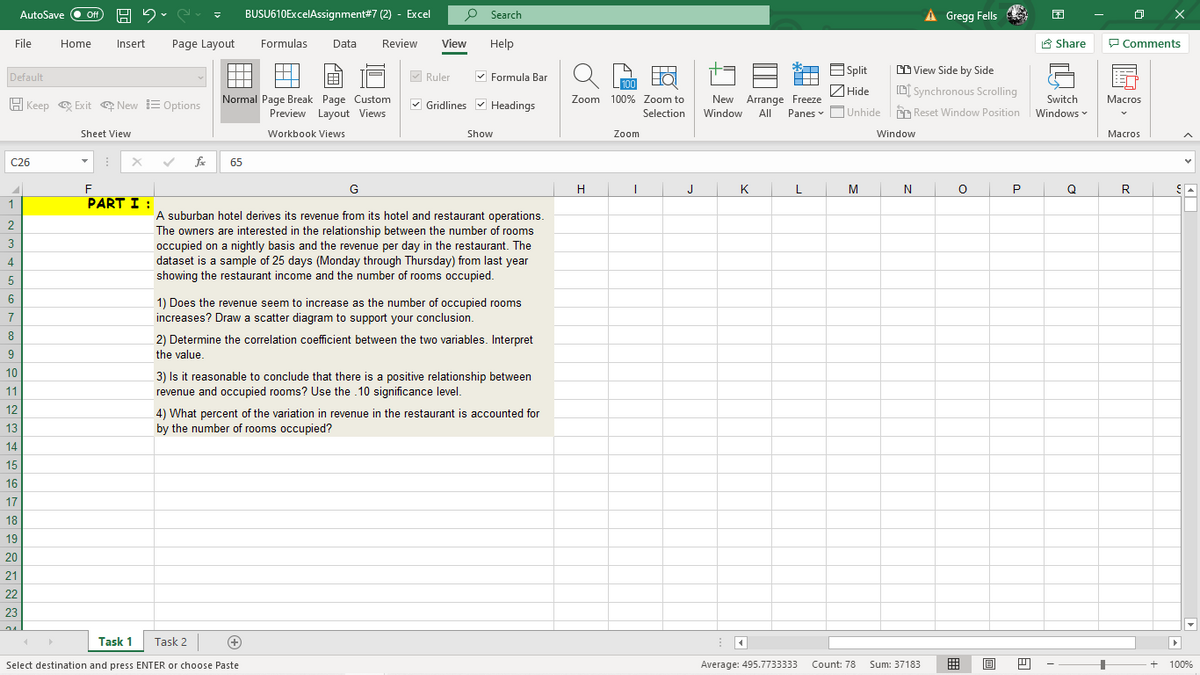 BUSU610ExcelAssignment#7 (2) - Excel
P Search
À Gregg Fells
AutoSave
ff
File
Home
Insert
Page Layout
Formulas
Data
Review
View
Help
8 Share
P Comments
M Ruler
V Formula Bar
E Split
CD View Side by Side
A
Default
100
ZHide
| Hide
Normal Page Break Page Custom
Preview Layout Views
New Arrange Freeze
Panes v O
D[ Synchronous Scrolling
|Unhide m Reset Window Position
Zoom 100% Zoom to
Switch
Macros
H Keep e Exit New E Options
V Gridlines v Headings
Selection
Window
All
Windows
Sheet View
Workbook Views
Show
Zoom
Window
Маcros
C26
fe
65
F
G
H
J
K
L
M
N
Q
R
1
PART I :
A suburban hotel derives its revenue from its hotel and restaurant operations.
The owners are interested in the relationship between the number of rooms
occupied on a nightly basis and the revenue per day in the restaurant. The
dataset is a sample of 25 days (Monday through Thursday) from last year
showing the restaurant income and the number of rooms occupied.
3
4
5
6
1) Does the revenue seem to increase as the number of occupied rooms
7
increases? Draw a scatter diagram to support your conclusion.
8
2) Determine the correlation coefficient between the two variables. Interpret
9
the value.
10
3) Is it reasonable to conclude that there is a positive relationship between
revenue and occupied rooms? Use the .10 significance level.
11
12
4) What percent of the variation in revenue in the restaurant is accounted for
13
by the number of rooms occupied?
14
15
16
17
18
19
20
21
22
23
Task 1
Task 2
Select destination and press ENTER or choose Paste
Average: 495.7733333
Count: 78
Sum: 37183
囲
100%
白
