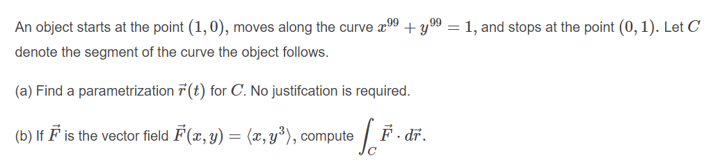 An object starts at the point (1,0), moves along the curve x00 + y 9 = 1, and stops at the point (0, 1). Let C
denote the segment of the curve the object follows.
(a) Find a parametrization 7 (t) for C. No justifcation is required.
(b) If F is the vector field F(x, y) = (x, y°), compute
F. dr.
