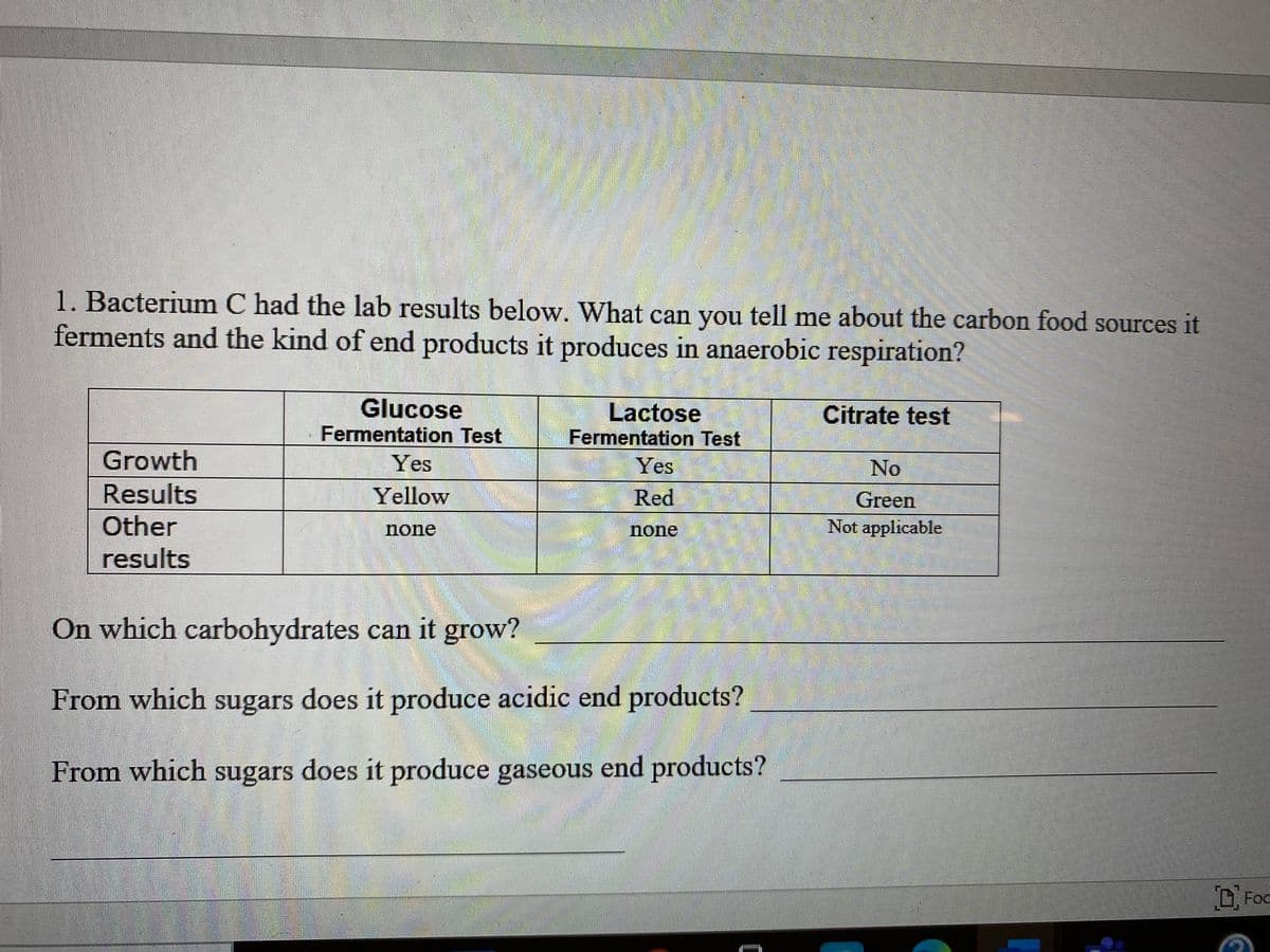 1. Bacterium C had the lab results below. What can you tell me about the carbon food sources it
ferments and the kind of end products it produces in anaerobic respiration?
Glucose
Lactose
Citrate test
Fermentation Test
Fermentation Test
Growth
Yes
Yes
No
Results
Other
results
Yellow
Red
Green
none
none
Not applicable
On which carbohydrates can it grow?
From which sugars does it produce acidic end products?
From which sugars does it produce gaseous end products?
D Foc
