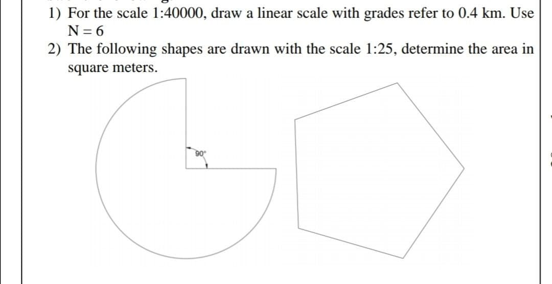 1) For the scale 1:40000, draw a linear scale with grades refer to 0.4 km. Use
N = 6
2) The following shapes are drawn with the scale 1:25, determine the area in
square meters.
90
