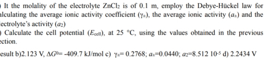 It the molality of the electrolyte ZnCl2 is of 0.1 m, employ the Debye-Hückel law for
alculating the average ionic activity coefficient (y=), the average ionic activity (a±) and the
lectrolyte’s activity (a2)
) Calculate the cell potential (Ecel1), at 25 °C, using the values obtained in the previous
ection.
esult b)2.123 V, AGº= -409.7 kJ/mol c) y== 0.2768; a±=0.0440; az=8.512 10-5 d) 2.2434 V

