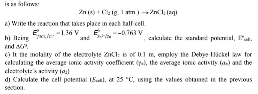 is as follows:
Zn (s) + Cl2 (g, 1 atm.) →ZnCl2 (aq)
a) Write the reaction that takes place in each half-cell.
E'.
b) Being V2C1,/cr
and AGº.
=1.36 V
E
= -0.763 V
Zn²"/Zn
calculate the standard potential, E°cell,
and
c) It the molality of the electrolyte ZnCl2 is of 0.1 m, employ the Debye-Hückel law for
calculating the average ionic activity coefficient (y=), the average ionic activity (a±) and the
electrolyte's activity (a2)
d) Calculate the cell potential (Ecell), at 25 °C, using the values obtained in the previous
section.
