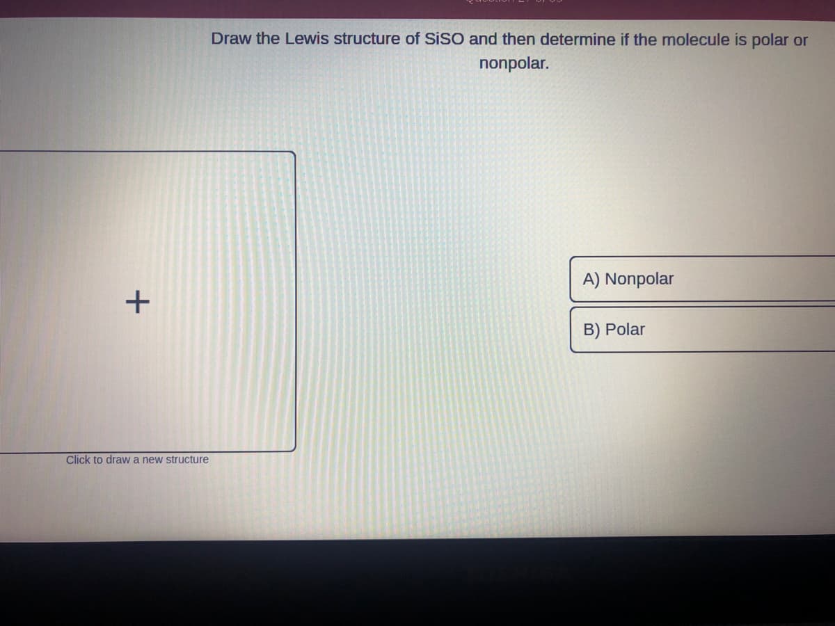 +
Click to draw a new structure
Draw the Lewis structure of SISO and then determine if the molecule is polar or
nonpolar.
A) Nonpolar
B) Polar
