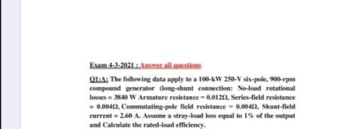 Exam 41-2021 : Ansner all questions
Ol:A: The following data apply to a 100-AW 250-V six-pole, 900-rpm
compound generator dong-shunt connection: No-load rotational
losses = 3840 W Armature resistance - 0.0122, Series-field resistance
- 0.0042, Commutating-pole ficld resistance = 0.004n, Shunt-field
current = 2.60 A. Assume a stray-load loss equal to 1% of the output
and Calculate the rated-load efficiency.
