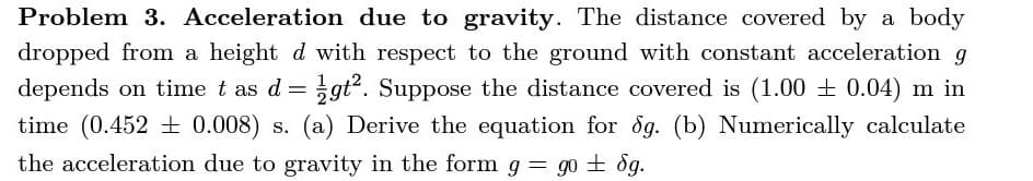 Problem 3. Acceleration due to gravity. The distance covered by a body
dropped from a height d with respect to the ground with constant acceleration g
depends on time t as d = gť?. Suppose the distance covered is (1.00 + 0.04) m in
time (0.452 + 0.008) s. (a) Derive the equation for og. (b) Numerically calculate
the acceleration due to gravity in the form g = g0 ± ög.
