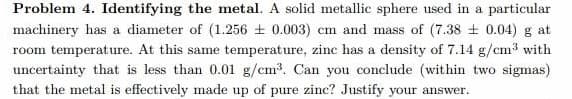 Problem 4. Identifying the metal. A solid metallic sphere used in a particular
machinery has a diameter of (1.256 0.003) cm and mass of (7.38 ± 0.04) g at
room temperature. At this same temperature, zinc has a density of 7.14 g/cm3 with
uncertainty that is less than 0.01 g/cm3. Can you conclude (within two sigmas)
that the metal is effectively made up of pure zinc? Justify your answer.
