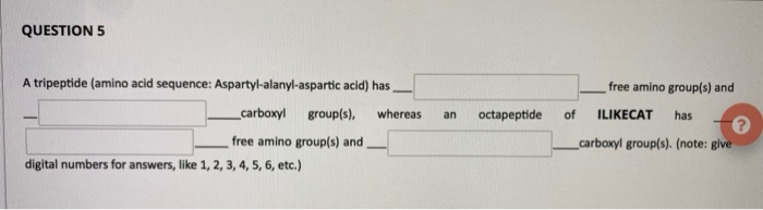 A tripeptide (amino acid sequence: Aspartyl-alanyl-aspartic acid) has,
free amino group(s) and
_carboxyl group(s),
whereas
octapeptide
of
ILIKECAT
has
an
free amino group(s) and
_carbaxyl group(s). (note: give
digital numbers for answers, like 1, 2, 3, 4, 5, 6, etc.)
