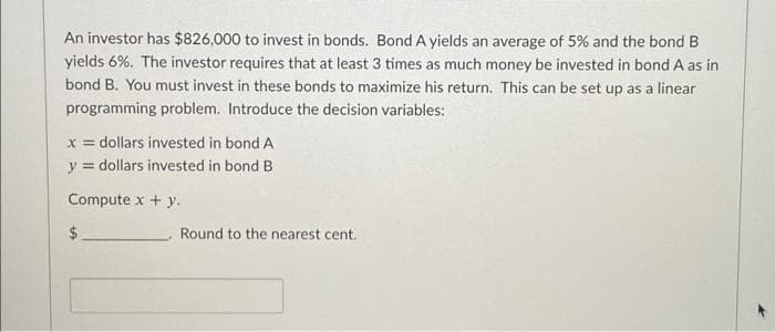 An investor has $826,000 to invest in bonds. Bond A yields an average of 5% and the bond B
yields 6%. The investor requires that at least 3 times as much money be invested in bond A as in
bond B. You must invest in these bonds to maximize his return. This can be set up as a linear
programming problem. Introduce the decision variables:
x = dollars invested in bond A
y = dollars invested in bond B
Compute x + y.
2$
Round to the nearest cent.

