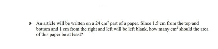 5- An article will be written on a 24 cm part of a paper. Since 1.5 cm from the top and
bottom and 1 cm from the right and left will be left blank, how many cm? should the area
of this paper be at least?
