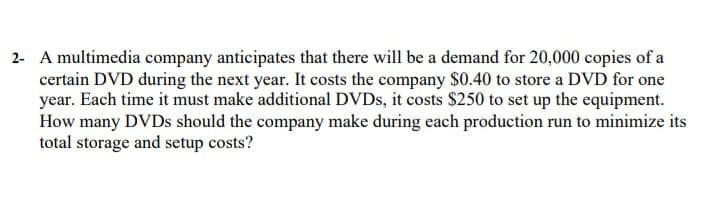 2- A multimedia company anticipates that there will be a demand for 20,000 copies of a
certain DVD during the next year. It costs the company $0.40 to store a DVD for one
year. Each time it must make additional DVDS, it costs $250 to set up the equipment.
How many DVDS should the company make during each production run to minimize its
total storage and setup costs?
