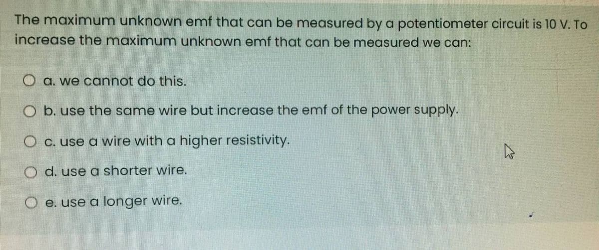 The maximum unknown emf that can be measured by a potentiometer circuit is 10 V. To
increase the maximum unknown emf that can be measured we can:
O a. we cannot do this.
O b. use the same wire but increase the emf of the power supply.
O c. use a wire with a higher resistivity.
O d. use a shorter wire.
O e. use a longer wire.
