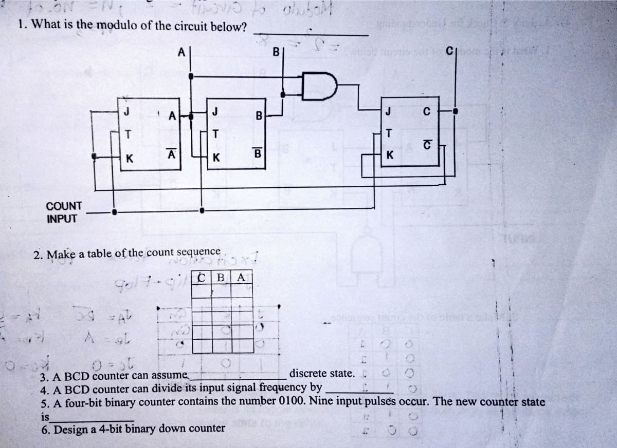 1. What is the modulo of the circuit below?
A
B
C
T.
A
K
K
COUNT
INPUT
2. Make a table of the count sequence
A
discrete state. C
3. A BCD counter can assume
4. A BCD counter can divide its input signal frequency by
5. A four-bit binary counter contains the number 0100. Nine input pulses occur. The new counter state
is
6. Design a 4-bit binary down counter
