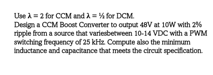 Use A = 2 for CCM and A = ½ for DCM.
Design a CCM Boost Converter to output 48V at 10W with 2%
ripple from a source that variesbetween 10-14 VDC with a PWM
switching frequency of 25 kHz. Compute also the minimum
inductance and capacitance that meets the circuit specification.
